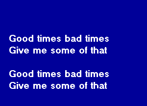 Good times bad times
Give me some of that

Good times bad times
Give me some of that