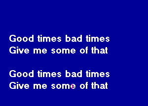 Good times bad times
Give me some of that

Good times bad times
Give me some of that