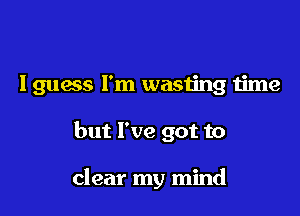 Iguess I'm wasting time

but I've got to

clear my mind