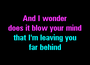 And I wonder
does it blow your mind

that I'm leaving you
far behind