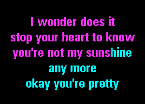 I wonder does it
stop your heart to know
you're not my sunshine

any more
okay you're pretty