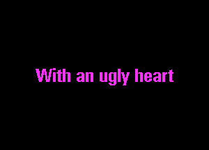 With an ugly heart