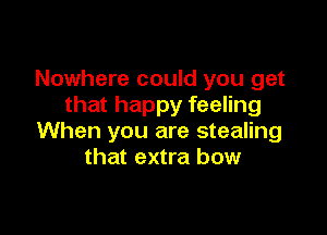 Nowhere could you get
that happy feeling

When you are stealing
that extra bow