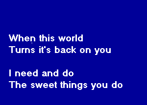 When this world
Turns it's back on you

I need and do
The sweet things you do