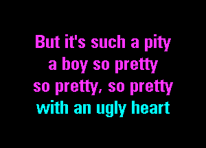 But it's such a pity
a boy so pretty

so pretty. so pretty
with an ugly heart