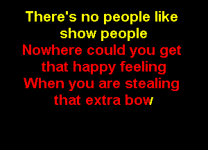 There's no people like
show people
Nowhere could you get
that happy feeling
When you are stealing
that extra bow