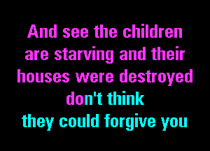And see the children
are starving and their
houses were destroyed
don't think
they could forgive you