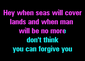 Hey when seas will cover
lands and when man
will he no more
don't think
you can forgive you