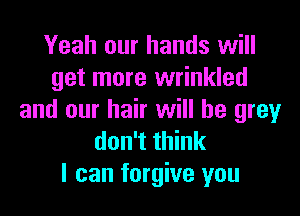 Yeah our hands will
get more wrinkled

and our hair will be grey
don't think
I can forgive you