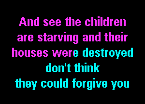 And see the children
are starving and their
houses were destroyed
don't think
they could forgive you