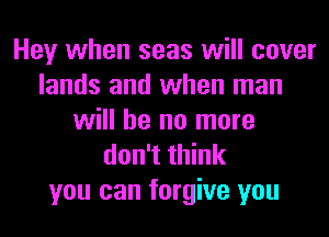 Hey when seas will cover
lands and when man
will he no more
don't think
you can forgive you