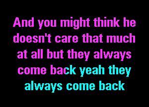 And you might think he
doesn't care that much
at all but they always
come back yeah they
always come back