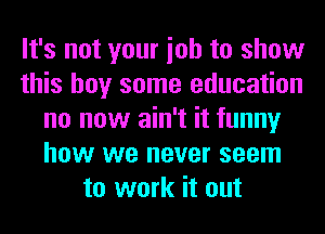 It's not your ioh to show
this boy some education
no now ain't it funny
how we never seem
to work it out