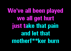 We've all been played
we all get hurt
just take that pain
and let that

motherfwker burn l