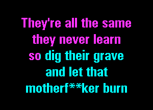 They're all the same
they never learn
so dig their grave

and let that
motherfmker burn