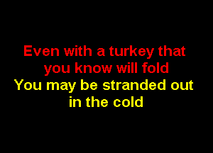Even with a turkey that
you know will fold

You may be stranded out
in the cold