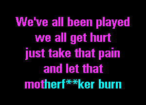 We've all been played
we all get hurt
just take that pain
and let that

motherfwker burn l