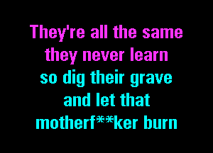 They're all the same
they never learn
so dig their grave

and let that
motherfmker burn
