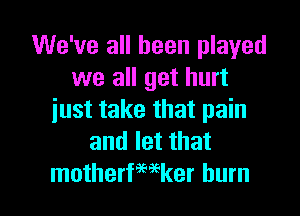 We've all been played
we all get hurt
just take that pain
and let that

motherfwker burn l