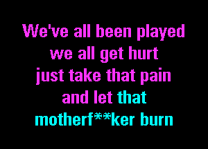 We've all been played
we all get hurt
just take that pain
and let that

motherfwker burn l
