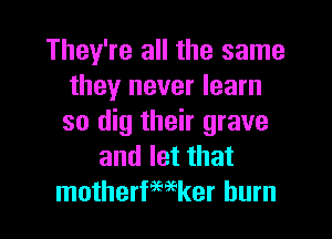 They're all the same
they never learn
so dig their grave

and let that
motherfmker burn