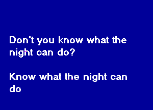 Don't you know what the
night can do?

Know what the night can
do