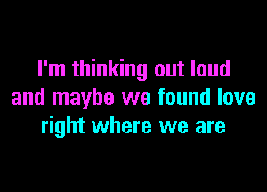 I'm thinking out loud

and maybe we found love
right where we are