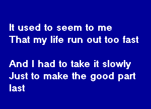 It used to seem to me
That my life run out too fast

And I had to take it slowly
Just to make the good part

last