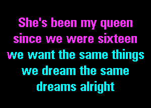 She's been my queen
since we were sixteen
we want the same things
we dream the same
dreams alright