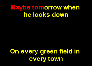 Maybe tomorrow when
he looks down

On every green field in
every town