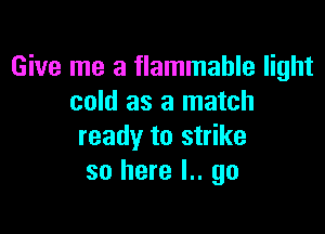 Give me a flammable light
cold as a match

ready to strike
so here I.. go