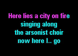 Here lies a city on fire
singing along

the arsonist choir
now here l.. go