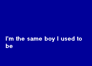 I'm the same boy I used to
be