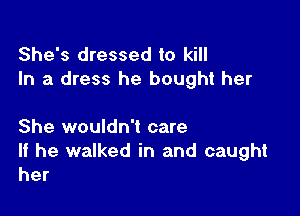 She's dressed to kill
In a dress he bought her

She wouldn't care
If he walked in and caught
her