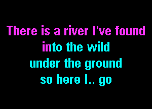 There is a river I've found
into the wild

under the ground
so here I.. go