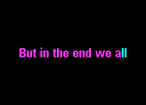But in the end we all