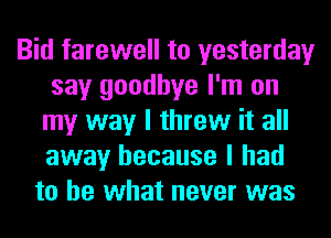 Bid farewell to yesterday
say goodbye I'm on
my way I threw it all
away because I had
to be what never was