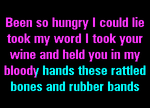 Been so hungry I could lie
took my word I took your
wine and held you in my

bloody hands these rattled
bones and rubber bands