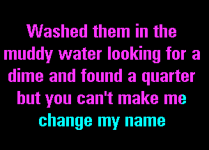 Washed them in the
muddy water looking for a
dime and found a quarter

but you can't make me
change my name