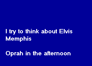 I try to think about Elvis

Memphis

Oprah in the afternoon