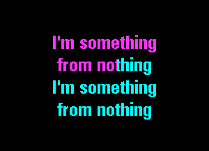 I'm something
from nothing

I'm something
from nothing