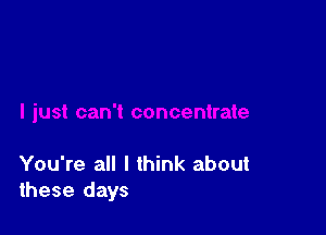 You're all I think about
these days