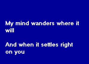 My mind wanders where it
will

And when it settles right
on you