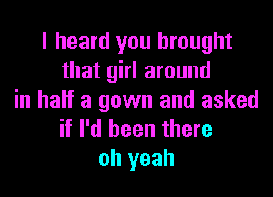 I heard you brought
that girl around
in half a gown and asked
if I'd been there
oh yeah