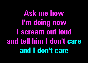 Ask me how
I'm doing now

I scream out loud
and tell him I don't care
and I don't care