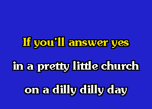 If you'll answer yes
in a pretty little church
on a dilly dilly day