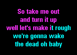 So take me out
and turn it up

well let's make it rough

we're gonna wake
the dead oh baby