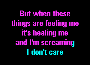 But when these
things are feeling me

it's healing me
and I'm screaming
I don't care