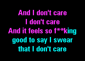And I don't care
I don't care

And it feels so fwking
good to say I swear
that I don't care