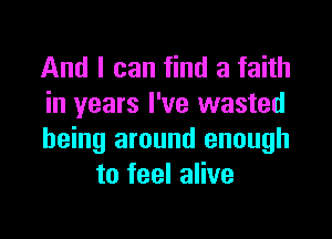 And I can find a faith
in years I've wasted

being around enough
to feel alive